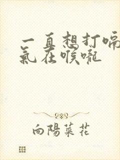 一直想打嗝有股气在喉咙