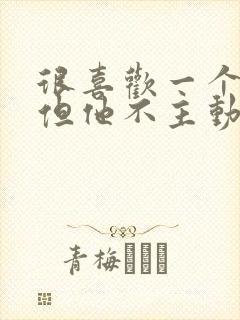 很喜欢一个男人但他不主动联系我