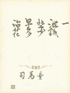 治早些泄一般要花多少钱