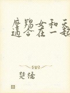 摩羯女和天蝎男适合在一起吗