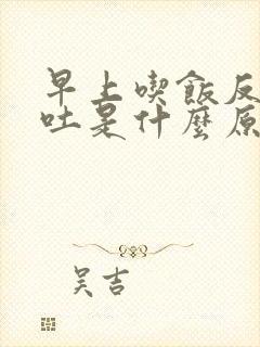 早上吃饭反胃想吐是什么原因