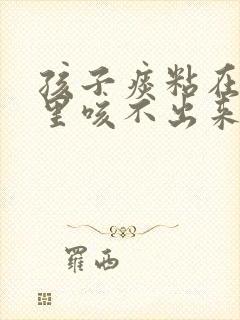 孩子痰粘在喉咙里咳不出来