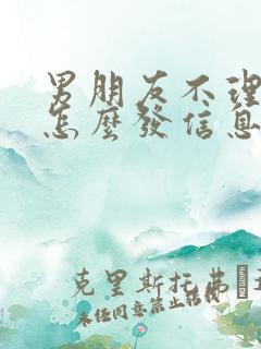 男朋友不理我了怎么发信息