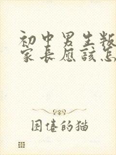 初中男生叛逆期家长应该怎么教育和沟通