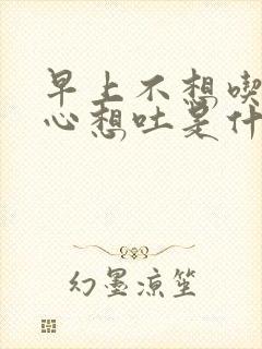 早上不想吃饭恶心想吐是什么原因