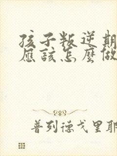 孩子叛逆期家长应该怎么做教育