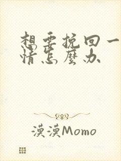 想要挽回一段感情怎么办