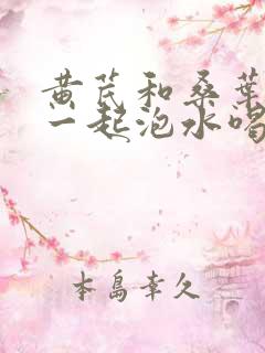 黄芪和桑叶山楂一起泡水喝的功效