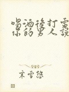 喝酒后打电话给你的男人说明什么