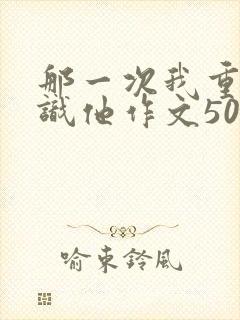 那一次我重新认识他作文500