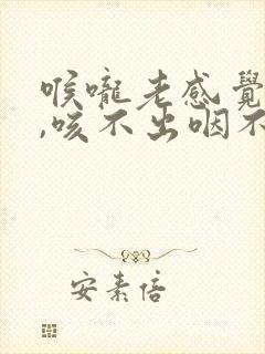 喉咙老感觉有痰,咳不出咽不下怎么回事?