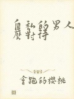 自私的男人该怎么对待