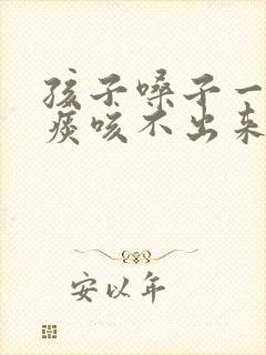 孩子嗓子一直有痰咳不出来怎么办