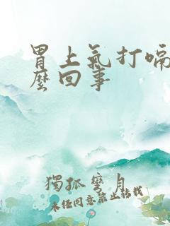 胃上气打嗝是怎么回事