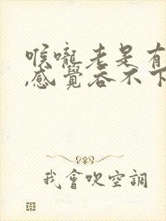 喉咙老是有异物,感觉吞不下去东西