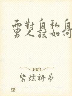 面对自私自利的男人该如何对待他