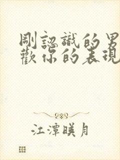 刚认识的男人喜欢你的表现