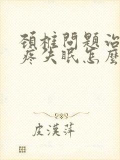 颈椎问题治疗头疼失眠怎么办如何快速睡眠