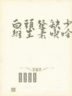 白头发缺少什么维生素吃啥