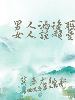男人酒后联系的女人说超爱女人是真的吗
