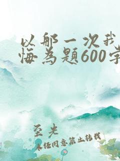 以那一次我真后悔为题600字作文