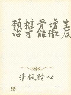 颈椎骨增生怎么治才能彻底治好