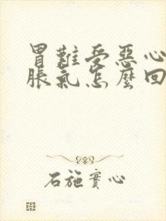 胃难受恶心想吐胀气怎么回事