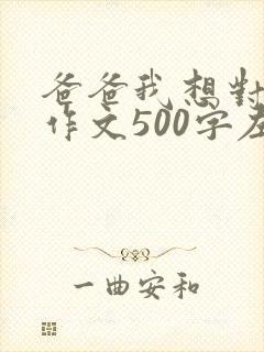 爸爸我想对您说作文500字左右