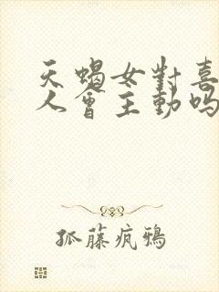 天蝎女对喜欢的人会主动吗