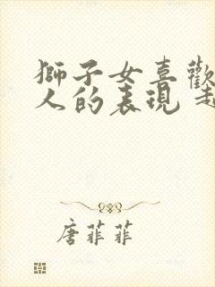 狮子女喜欢一个人的表现 超准