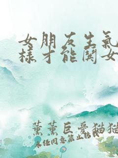 女朋友生气了怎样才能哄女朋友高兴