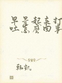 早晨起来打嗝想吐怎么回事