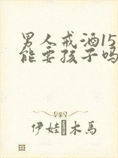 男人戒酒15天能要孩子吗