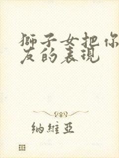 狮子女把你当朋友的表现