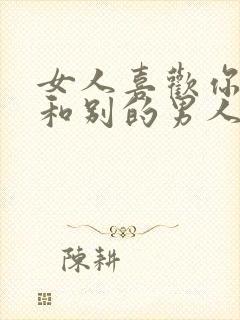 女人喜欢你反而和别的男人