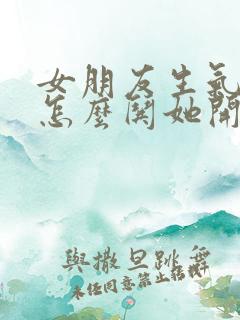 女朋友生气了该怎么哄她开心异地恋