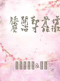 膝关节骨增生怎么治才能彻底治好