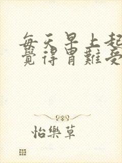 每天早上起来都觉得胃难受 有胀气