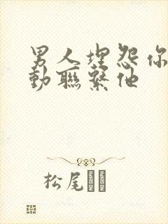 男人埋怨你不主动联系他