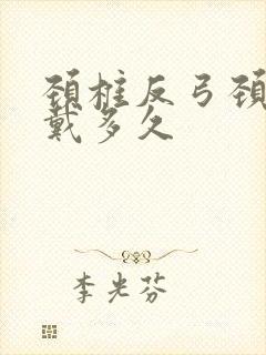 颈椎反弓颈托要戴多久