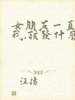 女朋友一直不理我,该发什么信息