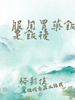 服用胃药饭前还是饭后