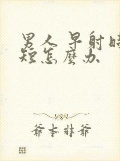 男人 早射时间短怎么办