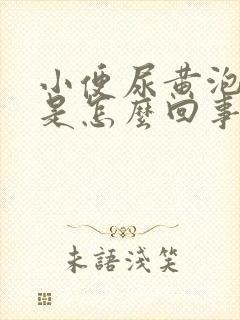 小便尿黄泡泡多是怎么回事