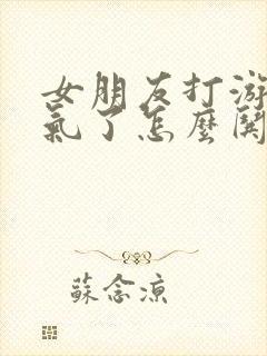 女朋友打游戏生气了怎么哄她开心