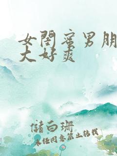 女闺蜜男朋友好大好爽