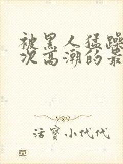 被黑人猛躁10次高潮的最新动态