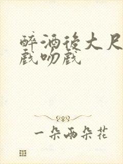 醉酒后大尺度床戏吻戏