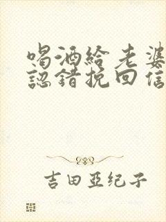 喝酒给老婆道歉认错挽回信