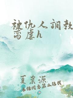 被仇人调教成禁脔虐h